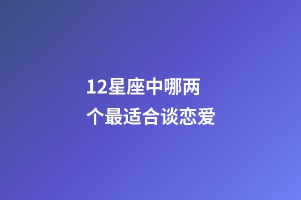 12星座中哪两个最适合谈恋爱-第1张-星座运势-玄机派