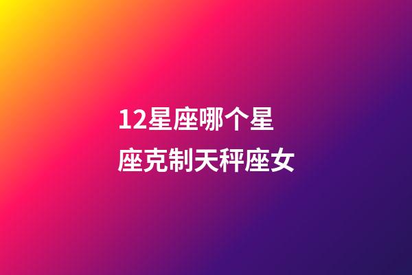 12星座哪个星座克制天秤座女-第1张-星座运势-玄机派