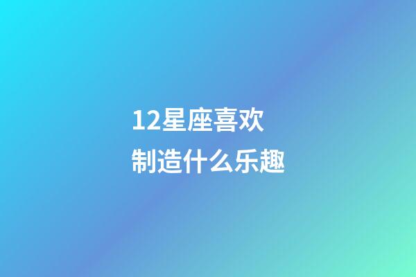 12星座喜欢制造什么乐趣-第1张-星座运势-玄机派