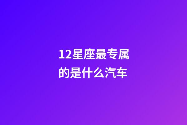 12星座最专属的是什么汽车-第1张-星座运势-玄机派