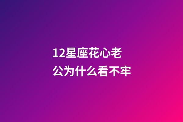 12星座花心老公为什么看不牢