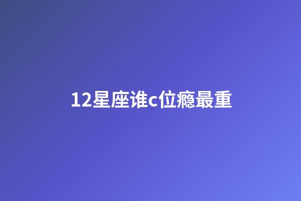 12星座谁c位瘾最重-第1张-星座运势-玄机派