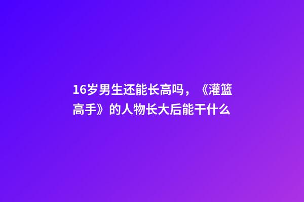 16岁男生还能长高吗，《灌篮高手》的人物长大后能干什么-第1张-观点-玄机派