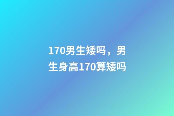 170男生矮吗，男生身高170算矮吗-第1张-观点-玄机派