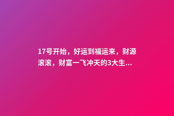 17号开始，好运到福运来，财源滚滚，财富一飞冲天的3大生肖-第1张-观点-玄机派