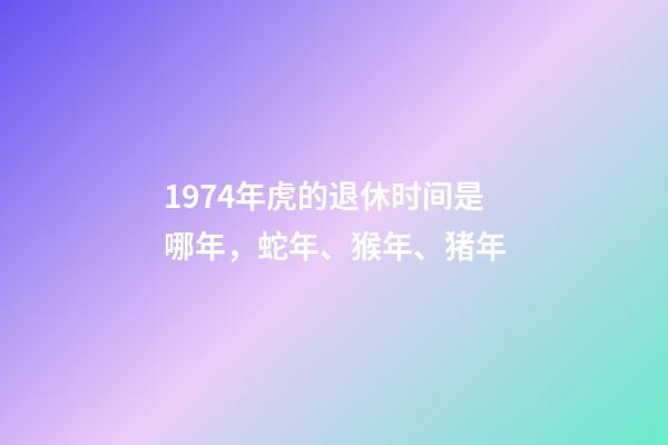 1974年虎的退休时间是哪年，蛇年、猴年、猪年