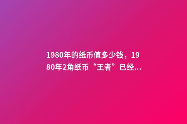 1980年的纸币值多少钱，1980年2角纸币“王者”已经确定-第1张-观点-玄机派