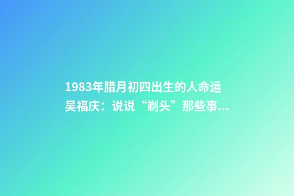 1983年腊月初四出生的人命运(40年40人(24)吴福庆：说说“剃头”那些事儿)-第1张-观点-玄机派