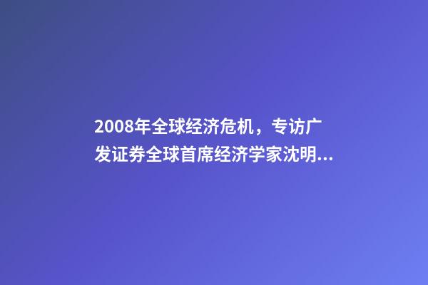 2008年全球经济危机，专访广发证券全球首席经济学家沈明高2008年级别的经济危机不会重现-第1张-观点-玄机派