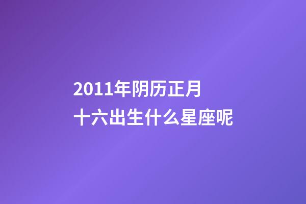 2011年阴历正月十六出生什么星座呢-第1张-星座运势-玄机派