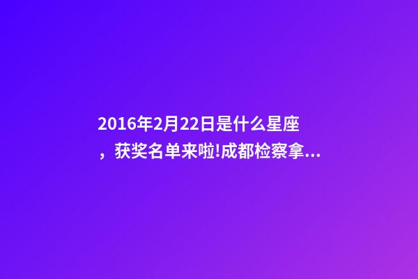 2016年2月22日是什么星座，获奖名单来啦!成都检察拿下2个奖项!-第1张-观点-玄机派