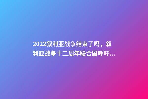 2022叙利亚战争结束了吗，叙利亚战争十二周年联合国呼吁通过持久的解决方案结束战争-第1张-观点-玄机派