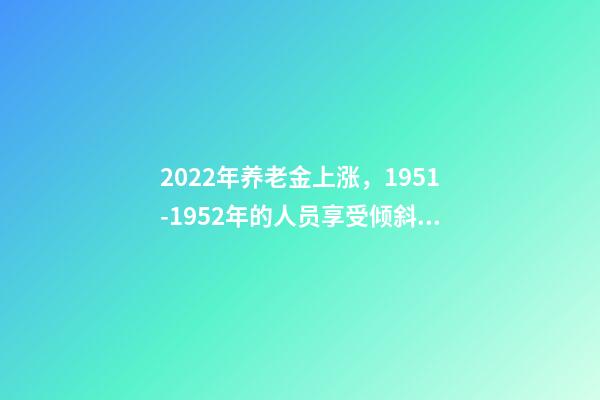 2022年养老金上涨，1951-1952年的人员享受倾斜照顾吗？-第1张-观点-玄机派