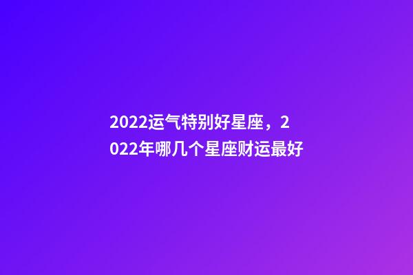 2022运气特别好星座，2022年哪几个星座财运最好-第1张-观点-玄机派