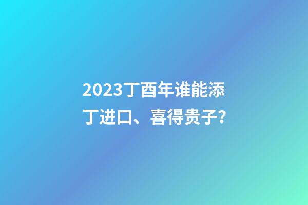 2023丁酉年谁能添丁进口、喜得贵子？