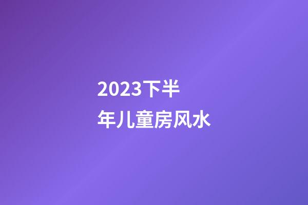 2023下半年儿童房风水