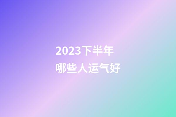 2023下半年哪些人运气好