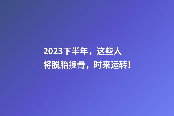 2023下半年，这些人将脱胎换骨，时来运转！