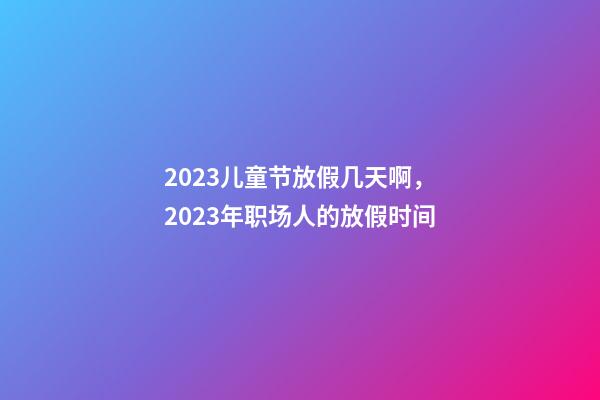 2023儿童节放假几天啊，2023年职场人的放假时间-第1张-观点-玄机派