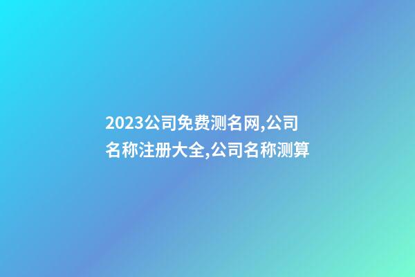 2023公司免费测名网,公司名称注册大全,公司名称测算-第1张-公司起名-玄机派