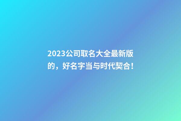 2023公司取名大全最新版的，好名字当与时代契合！-第1张-公司起名-玄机派