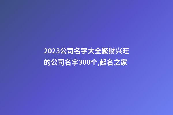 2023公司名字大全聚财兴旺的公司名字300个,起名之家-第1张-公司起名-玄机派