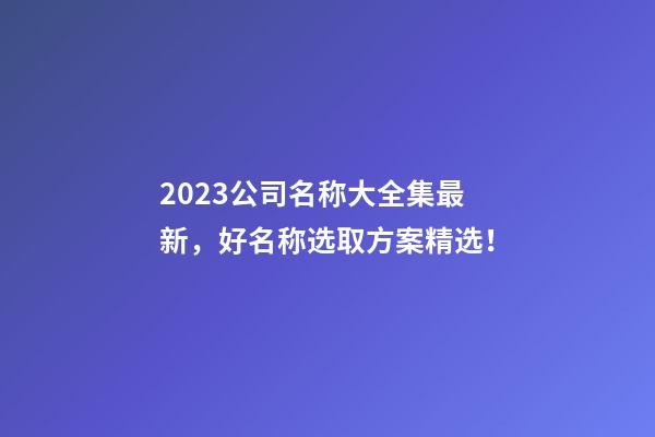 2023公司名称大全集最新，好名称选取方案精选！