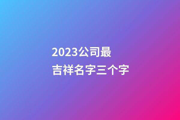 2023公司最吉祥名字三个字-第1张-公司起名-玄机派