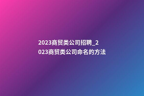 2023商贸类公司招聘_2023商贸类公司命名的方法-第1张-公司起名-玄机派