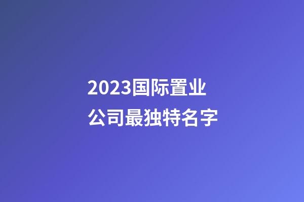 2023国际置业公司最独特名字-第1张-公司起名-玄机派