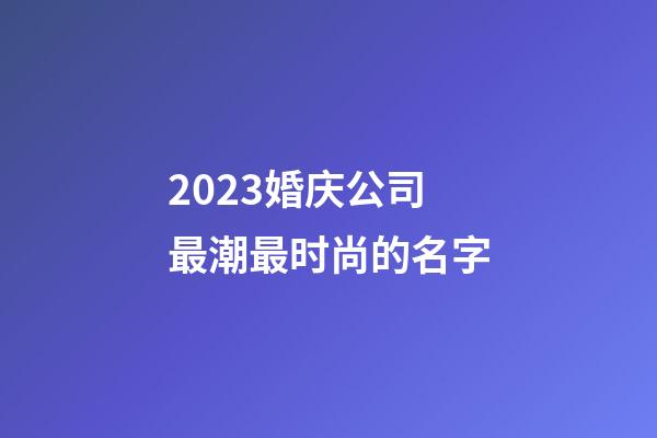 2023婚庆公司最潮最时尚的名字