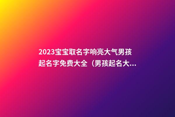 2023宝宝取名字响亮大气男孩起名字免费大全（男孩起名大全免费取名宝典2023）