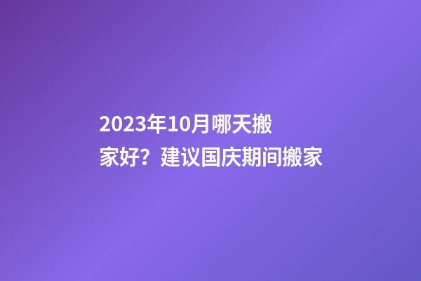 2023年10月哪天搬家好？建议国庆期间搬家