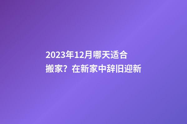 2023年12月哪天适合搬家？在新家中辞旧迎新