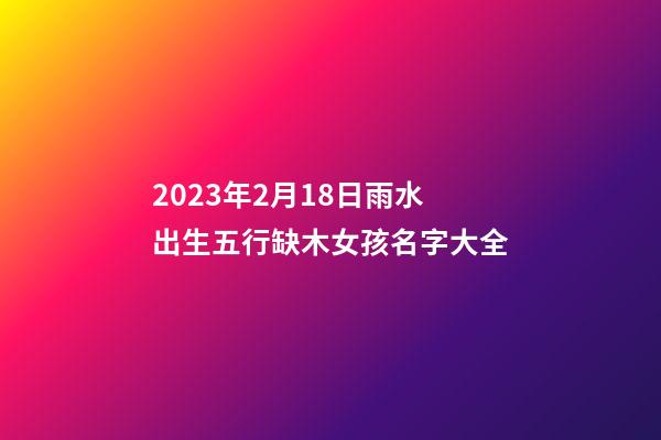 2023年2月18日雨水出生五行缺木女孩名字大全