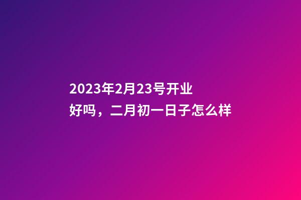 2023年2月23号开业好吗，二月初一日子怎么样