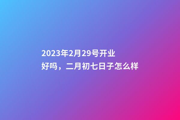 2023年2月29号开业好吗，二月初七日子怎么样