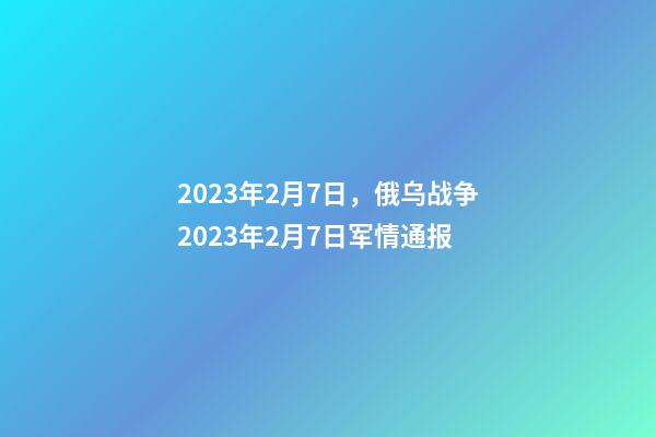 2023年2月7日，俄乌战争2023年2月7日军情通报-第1张-观点-玄机派