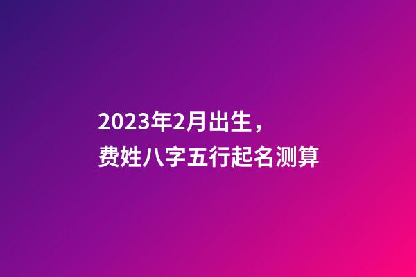 2023年2月出生，费姓八字五行起名测算