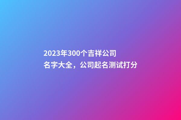 2023年300个吉祥公司名字大全，公司起名测试打分-第1张-公司起名-玄机派