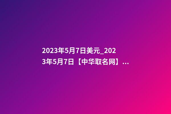 2023年5月7日美元_2023年5月7日【中华取名网】西安XXX铁路电气化工程有限责任公司签约-第1张-公司起名-玄机派