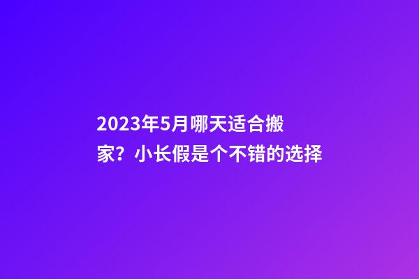 2023年5月哪天适合搬家？小长假是个不错的选择