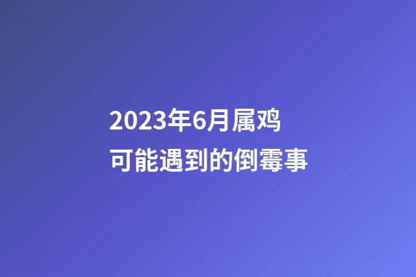 2023年6月属鸡可能遇到的倒霉事