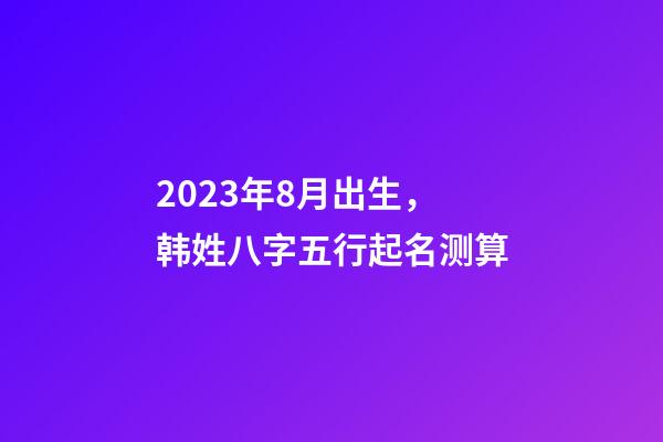 2023年8月出生，韩姓八字五行起名测算