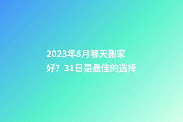 2023年8月哪天搬家好？31日是最佳的选择