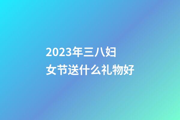 2023年三八妇女节送什么礼物好