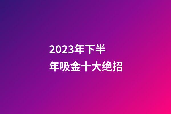 2023年下半年吸金十大绝招