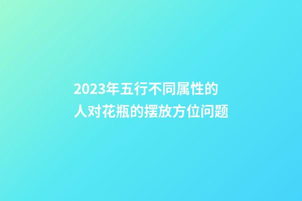 2023年五行不同属性的人对花瓶的摆放方位问题