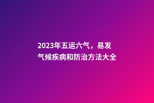 2023年五运六气，易发气候疾病和防治方法大全