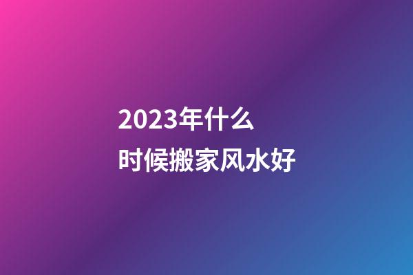 2023年什么时候搬家风水好